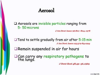  Aerosols are invisible particles ranging from
5- 50 microns
J Am Dent Assoc 96:801–804, 1978
Tend to settle gradually from air after 5-15 min
J Am Dent Assoc 125;579-84;1994
Remain suspended in air for hours
Can carry any respiratory pathogens to
the lungs.
J Dent Rest 48;49 -56,1969
Aerosol
 