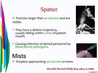 Spatter
 Particles larger than 50 microns and are
visible.
 They have a distinct trajectory,
usually falling within 3 feet of patient
mouth.
 Causing infection of dental personnel by
blood borne pathogens.
Mists
 Droplets approaching 50 microns or more
Morbid Mortal Wkly Rep 38;5-6,1989
 