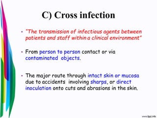 C) Cross infection
• “The transmission of infectious agents between
patients and staff within a clinical environment”
• From person to person contact or via
contaminated objects.
• The major route through intact skin or mucosa
due to accidents involving sharps, or direct
inoculation onto cuts and abrasions in the skin.
 