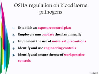 OSHA regulation on blood borne
pathogens
1. Establish an exposure controlplan
2. Employers mustupdatethe planannually
3. Implement the use of universal precautions
4. Identify and use engineering controls
5. Identifyand ensurethe useof work practice
controls
 