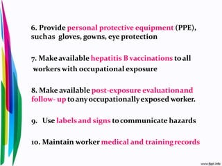 6. Provide personal protective equipment (PPE),
suchas gloves, gowns, eye protection
7. Makeavailable hepatitis B vaccinations toall
workers with occupational exposure
8. Make available post-exposure evaluationand
follow- uptoanyoccupationallyexposed worker.
9. Use labelsand signs tocommunicate hazards
10. Maintain worker medical and trainingrecords
 
