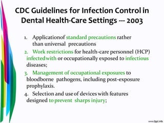 CDC Guidelines for Infection Control in
Dental Health-Care Settings --- 2003
1. Applicationof standard precautions rather
than universal precautions
2. Work restrictions for health-care personnel (HCP)
infectedwith or occupationally exposed to infectious
diseases;
3. Management of occupational exposures to
bloodborne pathogens, including post-exposure
prophylaxis.
4. Selection and useof devices with features
designed to prevent sharps injury;
 