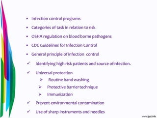 • Infection control programs
• Categories of task in relation to risk
• OSHA regulation on bloodborne pathogens
• CDC Guidelines for Infection Control
• General principle of infection control
 Identifying high risk patients and source ofinfection.
 Universal protection
 Routine hand washing
 Protective barriertechnique
 Immunization
 Prevent environmentalcontamination
 Use of sharp instruments and needles
 