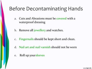 Before Decontaminating Hands
a. Cuts and Abrasions must be covered with a
waterproof dressing
b. Remove all jewellery and watches.
c. Fingernails should be kept short and clean.
d. Nail art and nail varnish should not be worn
e. Roll up yoursleeves
 