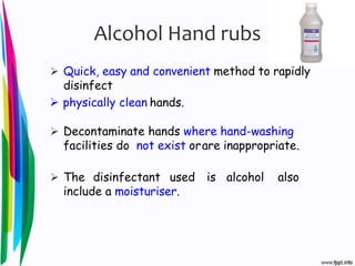Alcohol Hand rubs
 Quick, easy and convenient method to rapidly
disinfect
 physically clean hands.
 Decontaminate hands where hand-washing
facilities do not exist orare inappropriate.
 The disinfectant used is alcohol also
include a moisturiser.
 