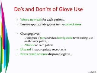 Do’s and Don’ts of Glove Use
• Weara new pairforeach patient.
• Ensureappropriategloves in thecorrect sizes
• Changegloves
– During use if tornand when heavilysoiled (evenduring use
on the same patient)
– After use on each patient
• Discard in appropriate receptacle
• Never wash orreusedisposableglove.
 