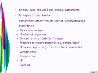 • Critical, semi-critical & non-critical instruments
• Principles of sterilization
• Factors that affect the efficacy of disinfection and
sterilization
– Types of organisms
– Number of organisms
– Concentration of disinfecting agent
– Presence of organic material (e.g., serum, blood)
– Nature (composition) of surface to bedisinfected
– Contact time
– Temperature
– pH
– Biofilms
 