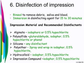 6. Disinfection of impression
• Rinsed to remove debris, saliva and blood.
• Immersion in disinfecting agent for 15 to 30 minutes
Impression Material and Recommended Disinfectants
 Alginate – iodophors or 0.5% hypochlorite
 Polysulfide –glutaraldehyde, iodophor, 0.5%
hypochlorite or phenol
 Silicone – any disinfectant
 Polyether – Spray and wrap in iodophor, 0.5%
hypochlorite,
 Hydrocolloid – iodophor, 0.5% hypochlorite
 Impression Compound –iodophor, 0.5% hypochlorite
 