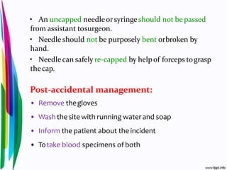 • An uncapped needleorsyringeshould not be passed
from assistant tosurgeon.
• Needle should not be purposely bent orbroken by
hand.
• Needlecan safely re-capped by helpof forceps tograsp
thecap.
Post-accidental management:
• Remove thegloves
• Wash the site with running waterand soap
• Inform the patient about theincident
• Totake blood specimens of both
 