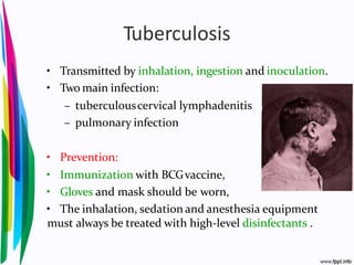 Tuberculosis
• Transmitted by inhalation, ingestion and inoculation.
• Two main infection:
– tuberculouscervical lymphadenitis
– pulmonary infection
• Prevention:
• Immunization with BCGvaccine,
• Gloves and mask should be worn,
• The inhalation, sedation and anesthesia equipment
must always be treated with high-level disinfectants .
 