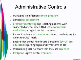 Administrative Controls
 managing TB infection control program
 annual risk assessment
 promptly identifying and isolating patients with
suspected or confirmed TB disease for medical
evaluation or urgent dental treatment
 Instruct patients to cover mouth when coughing and/or
wear a surgical mask
 Ensure that dental health care personnel (DHCP) are
educated regarding signs and symptoms of TB
 When hiring DHCP, ensure that they are screened
 Postpone urgent dental treatment
 