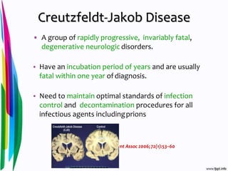 Creutzfeldt-Jakob Disease
• A group of rapidly progressive, invariably fatal,
degenerative neurologic disorders.
• Have an incubation period of years and are usually
fatal within one year ofdiagnosis.
• Need to maintain optimal standards of infection
control and decontamination procedures for all
infectious agents includingprions
J Can Dent Assoc 2006;72(1):53–60
 
