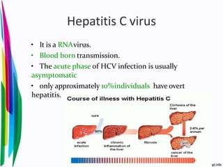 Hepatitis C virus
• It is a RNAvirus.
• Blood born transmission.
• The acute phase of HCV infection is usually
asymptomatic
• only approximately 10%individuals have overt
hepatitis.
 