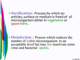 • Sterilization: Process by which an
articles, surface or medium is freed of all
microorganism either in vegetative or
spore form.
• Disinfection : Process which reduces the
number of viable microorganism to an
acceptable level but may not inactivate some
virus and bacterial spores.
 