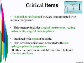 Critical Items
• High risk for infection if theyare contaminated with
anymicroorganism.
• This category includessurgical instruments, scaling
instruments, surgical burs, implants.
• Sterilized with steam if possible.
• Heat-sensitiveobjects can be treated with EtO,
hydrogen peroxide gasplasma.
• If other methods are unsuitable, sterilized byliquid
chemical sterilants.
 