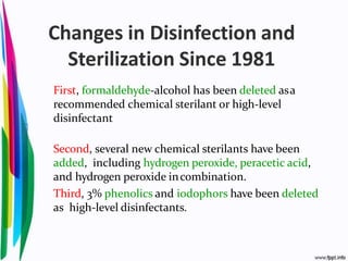 Changes in Disinfection and
Sterilization Since 1981
First, formaldehyde-alcohol has been deleted asa
recommended chemical sterilant or high-level
disinfectant
Second, several new chemical sterilants have been
added, including hydrogen peroxide, peracetic acid,
and hydrogen peroxide incombination.
Third, 3% phenolics and iodophors have been deleted
as high-level disinfectants.
 
