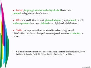 • Fourth, isopropyl alcohol and ethyl alcohol have been
deleted as high-level disinfectants .
• Fifth, a 1:16 dilution of 2.0% glutaraldehyde, 7.05% phenol, 1.20%
sodium phenate has been deleted as a high-level disinfectant.
• Sixth, the exposure time required to achieve high-level
disinfection has been changed from 10-30 minutes to12 minutes or
more.
• Guideline for Disinfection and Sterilization in HealthcareFacilities, 2008
• William A. Rutala, Ph.D., M.P.H.1,2, David J. Weber, M.D., M.P.H.1,2,
 