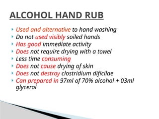  Used and alternative to hand washing
 Do not used visibly soiled hands
 Has good immediate activity
 Does not require drying with a towel
 Less time consuming
 Does not cause drying of skin
 Does not destroy clostridium dificilae
 Can prepared in 97ml of 70% alcohol + 03ml
glycerol
ALCOHOL HAND RUB
 