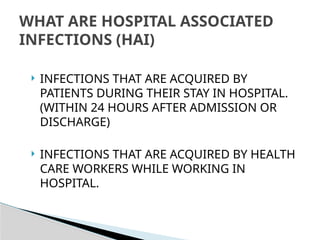  INFECTIONS THAT ARE ACQUIRED BY
PATIENTS DURING THEIR STAY IN HOSPITAL.
(WITHIN 24 HOURS AFTER ADMISSION OR
DISCHARGE)
 INFECTIONS THAT ARE ACQUIRED BY HEALTH
CARE WORKERS WHILE WORKING IN
HOSPITAL.
WHAT ARE HOSPITAL ASSOCIATED
INFECTIONS (HAI)
 