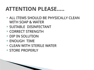 ALL ITEMS SHOULD BE PHYSICALLY CLEAN
WITH SOAP & WATER
 SUITABLE DISINFECTANT
 CORRECT STRENGTH
 DIP IN SOLUTION
 ENOUGH TIME
 CLEAN WITH STERILE WATER
 STORE PROPERLY
ATTENTION PLEASE…..
 