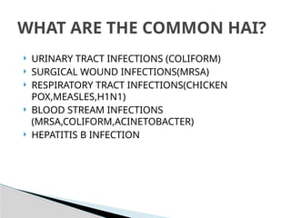  URINARY TRACT INFECTIONS (COLIFORM)
 SURGICAL WOUND INFECTIONS(MRSA)
 RESPIRATORY TRACT INFECTIONS(CHICKEN
POX,MEASLES,H1N1)
 BLOOD STREAM INFECTIONS
(MRSA,COLIFORM,ACINETOBACTER)
 HEPATITIS B INFECTION
WHAT ARE THE COMMON HAI?
 