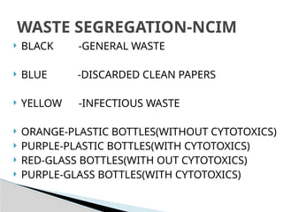  BLACK -GENERAL WASTE
 BLUE -DISCARDED CLEAN PAPERS
 YELLOW -INFECTIOUS WASTE
 ORANGE-PLASTIC BOTTLES(WITHOUT CYTOTOXICS)
 PURPLE-PLASTIC BOTTLES(WITH CYTOTOXICS)
 RED-GLASS BOTTLES(WITH OUT CYTOTOXICS)
 PURPLE-GLASS BOTTLES(WITH CYTOTOXICS)
WASTE SEGREGATION-NCIM
 