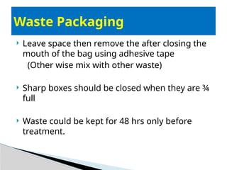  Leave space then remove the after closing the
mouth of the bag using adhesive tape
(Other wise mix with other waste)
 Sharp boxes should be closed when they are ¾
full
 Waste could be kept for 48 hrs only before
treatment.
Waste Packaging
 