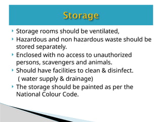  Storage rooms should be ventilated,
 Hazardous and non hazardous waste should be
stored separately.
 Enclosed with no access to unauthorized
persons, scavengers and animals.
 Should have facilities to clean & disinfect.
( water supply & drainage)
 The storage should be painted as per the
National Colour Code.
 