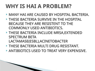  MANY HAI ARE CAUSED BY HOSPITAL BACTERIA.
 THESE BACTERIA SURVIVE IN THE HOSPITAL
BECAUSE THEY ARE RESISTENT TO THE
COMMONLY USED ANTIBIOTICS.
 THESE BACTERIA INCLUDE MRSA,EXTENDED
SPECTRUM BETA
LACTAMASE(ESBL),ACINETOBACTER
 THESE BACTERIA MULTI DRUG RESISTANT.
 ANTIBIOTICS USED TO TREAT VERY EXPENSIVE.
WHY IS HAI A PROBLEM?
 