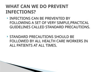  INFECTIONS CAN BE PREVENTED BY
FOLLOWING A SET OF VERY SIMPLE,PRACTICAL
GUIDELINES CALLED STANDARD PRECAUTIONS.
 STANDARD PRECAUTIONS SHOULD BE
FOLLOWED BY ALL HEALTH CARE WORKERS IN
ALL PATIENTS AT ALL TIMES.
WHAT CAN WE DO PREVENT
INFECTIONS?
 