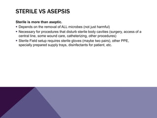 STERILE VS ASEPSIS
Sterile is more than aseptic.
 Depends on the removal of ALL microbes (not just harmful)
 Necessary for procedures that disturb sterile body cavities (surgery, access of a
central line, some wound care, catheterizing, other procedures)
 Sterile Field setup requires sterile gloves (maybe two pairs), other PPE,
specially prepared supply trays, disinfectants for patient, etc.
 