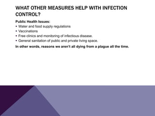 WHAT OTHER MEASURES HELP WITH INFECTION
CONTROL?
Public Health Issues:
 Water and food supply regulations
 Vaccinations
 Free clinics and monitoring of infectious disease.
 General sanitation of public and private living space.
In other words, reasons we aren’t all dying from a plague all the time.
 