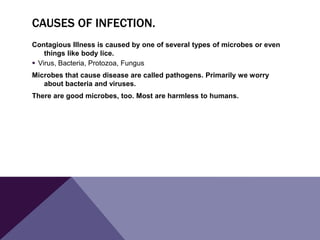 CAUSES OF INFECTION.
Contagious Illness is caused by one of several types of microbes or even
things like body lice.
 Virus, Bacteria, Protozoa, Fungus
Microbes that cause disease are called pathogens. Primarily we worry
about bacteria and viruses.
There are good microbes, too. Most are harmless to humans.
 
