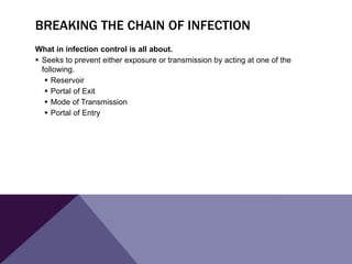 BREAKING THE CHAIN OF INFECTION
What in infection control is all about.
 Seeks to prevent either exposure or transmission by acting at one of the
following.
 Reservoir
 Portal of Exit
 Mode of Transmission
 Portal of Entry
 