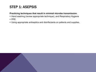 STEP 1: ASEPSIS
Practicing techniques that result in minimal microbe transmission.
 Hand washing (review appropriate technique), and Respiratory Hygiene
 PPE
 Using appropriate antiseptics and disinfectants on patients and supplies.
 