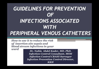 GUIDELINES FOR PREVENTION
OF
INFECTIONS ASSOCIATED
WITH
PERIPHERAL VENOUS CATHETERS
How to use it to reduce the risk
of insertion site sepsis and
blood stream infections in your
ward

Dr. Nahla Abdel Kader, MD. PhD.
Infection Control Consultant, MOH
Infection Control CBAHI Surveyor
Infection Prevention Control Director,
KKH

 
