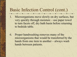 Basic Infection Control (cont.) Microorganisms move slowly on dry surfaces, but very quickly through moisture – use paper towel to turn facets off, dry bath basin before returning to bedside table. 6.  Proper handwashing removes many of the microorganisms that would be transferred by the hands from one item to another – always wash hands between patients.  