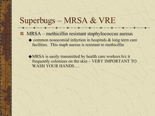 Superbugs – MRSA & VRE MRSA – methicillin resistant staphylococcus aureus common nosocomial infection in hospitals & long term care facilities.  This staph aureus is resistant to methicillin MRSA is easily transmitted by health care workers b/c it frequently colonizes on the skin – VERY IMPORTANT TO WASH YOUR HANDS…. 