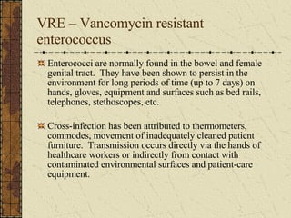 VRE – Vancomycin resistant enterococcus Enterococci are normally found in the bowel and female genital tract.  They have been shown to persist in the environment for long periods of time (up to 7 days) on hands, gloves, equipment and surfaces such as bed rails, telephones, stethoscopes, etc. Cross-infection has been attributed to thermometers, commodes, movement of inadequately cleaned patient furniture.  Transmission occurs directly via the hands of healthcare workers or indirectly from contact with contaminated environmental surfaces and patient-care equipment. 