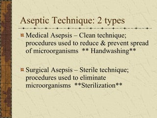 Aseptic Technique: 2 types Medical Asepsis – Clean technique; procedures used to reduce & prevent spread of microorganisms  ** Handwashing** Surgical Asepsis – Sterile technique; procedures used to eliminate microorganisms  **Sterilization** 