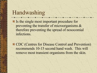 Handwashing Is the single most important procedure for preventing the transfer of microorganisms & therefore preventing the spread of nosocomial infections. CDC (Centres for Disease Control and Prevention) recommends 10-15 second hand wash.  This will remove most transient organisms from the skin. 