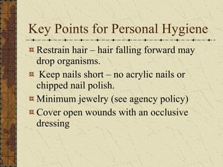 Key Points for Personal Hygiene Restrain hair – hair falling forward may drop organisms. Keep nails short – no acrylic nails or chipped nail polish. Minimum jewelry (see agency policy) Cover open wounds with an occlusive dressing 
