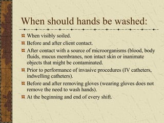 When should hands be washed: When visibly soiled. Before and after client contact. After contact with a source of microorganisms (blood, body fluids, mucus membranes, non intact skin or inanimate objects that might be contaminated. Prior to performance of invasive procedures (IV catheters, indwelling catheters). Before and after removing gloves (wearing gloves does not remove the need to wash hands). At the beginning and end of every shift. 