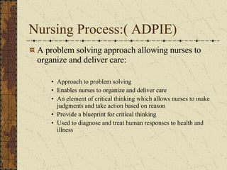 Nursing Process:( ADPIE) A problem solving approach allowing nurses to organize and deliver care: Approach to problem solving Enables nurses to organize and deliver care An element of critical thinking which allows nurses to make judgments and take action based on reason Provide a blueprint for critical thinking Used to diagnose and treat human responses to health and illness 