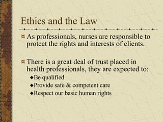 Ethics and the Law As professionals, nurses are responsible to protect the rights and interests of clients. There is a great deal of trust placed in health professionals, they are expected to: Be qualified Provide safe & competent care Respect our basic human rights  