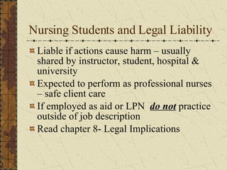 Nursing Students and Legal Liability Liable if actions cause harm – usually shared by instructor, student, hospital & university Expected to perform as professional nurses – safe client care If employed as aid or LPN  do not  practice outside of job description Read chapter 8- Legal Implications  