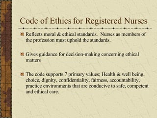 Code of Ethics for Registered Nurses Reflects moral & ethical standards.  Nurses as members of the profession must uphold the standards. Gives guidance for decision-making concerning ethical matters The code supports 7 primary values; Health & well being, choice, dignity, confidentiality, fairness, accountability, practice environments that are conducive to safe, competent and ethical care. 