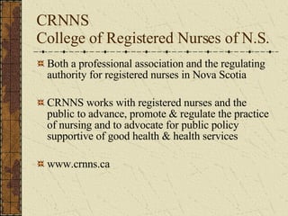 CRNNS  College of Registered Nurses of N.S.  Both a professional association and the regulating authority for registered nurses in Nova Scotia CRNNS works with registered nurses and the public to advance, promote & regulate the practice of nursing and to advocate for public policy supportive of good health & health services www.crnns.ca 