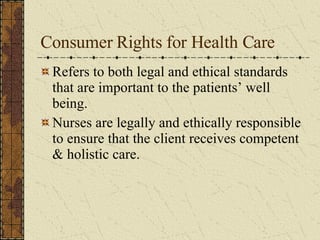 Consumer Rights for Health Care Refers to both legal and ethical standards that are important to the patients’ well being. Nurses are legally and ethically responsible to ensure that the client receives competent & holistic care. 