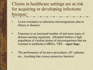 Clients in healthcare settings are at risk for acquiring or developing infections because: Lower resistance to infectious microorganisms (due to illness or disease). Exposure to an increased number of and more types of disease-causing organisms.  (Hospital harbors a high population of virulent strains of microorganisms that are resistant to antibiotics) MRSA, VRE –  super bugs . The performance of invasive procedures. (IV cathetars etc.. Anything that crosses protective barriers)   